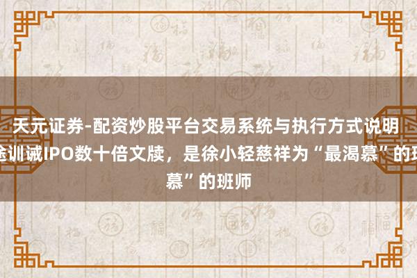 天元证券-配资炒股平台交易系统与执行方式说明 沿途训诫IPO数十倍文牍，是徐小轻慈祥为“最渴慕”的班师