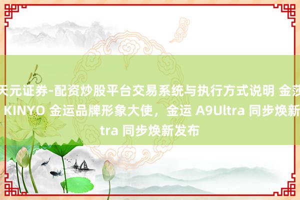 天元证券-配资炒股平台交易系统与执行方式说明 金莎出任 KINYO 金运品牌形象大使，金运 A9Ultra 同步焕新发布