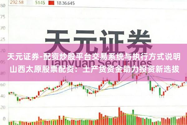 天元证券-配资炒股平台交易系统与执行方式说明 山西太原股票配资：土产货资金助力投资新选拔