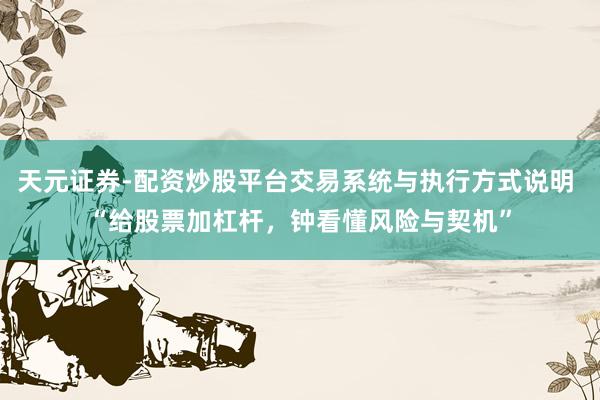 天元证券-配资炒股平台交易系统与执行方式说明 “给股票加杠杆，钟看懂风险与契机”