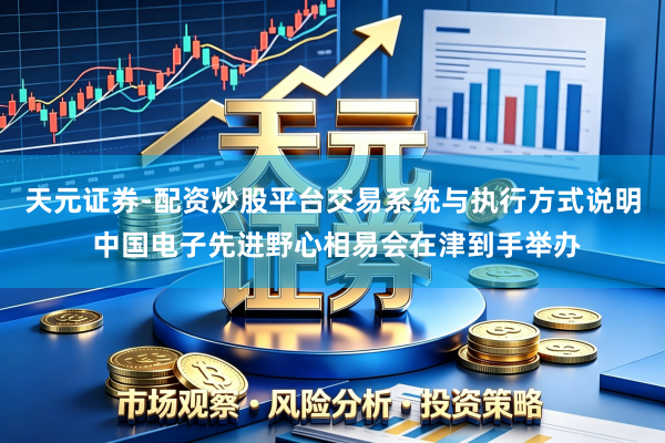 天元证券-配资炒股平台交易系统与执行方式说明 中国电子先进野心相易会在津到手举办