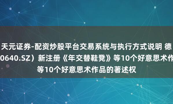 天元证券-配资炒股平台交易系统与执行方式说明 德艺文创（300640.SZ）新注册《年交替鞋凳》等10个好意思术作品的著述权