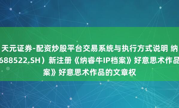 天元证券-配资炒股平台交易系统与执行方式说明 纳睿雷达（688522.SH）新注册《纳睿牛IP档案》好意思术作品的文章权