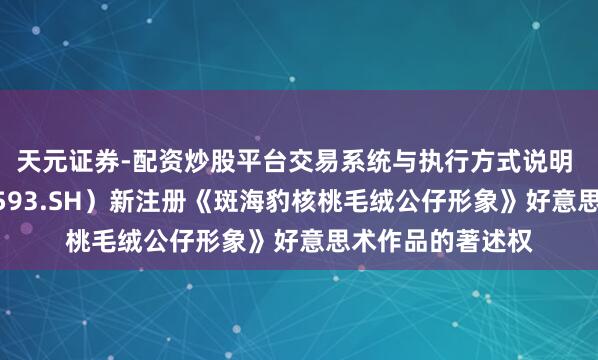 天元证券-配资炒股平台交易系统与执行方式说明 大连圣亚（600593.SH）新注册《斑海豹核桃毛绒公仔形象》好意思术作品的著述权