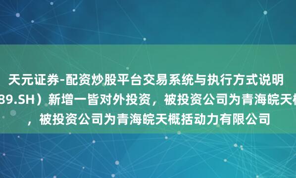 天元证券-配资炒股平台交易系统与执行方式说明 皖自然气（603689.SH）新增一皆对外投资，被投资公司为青海皖天概括动力有限公司