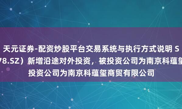 天元证券-配资炒股平台交易系统与执行方式说明 ST海王（000078.SZ）新增沿途对外投资，被投资公司为南京科蕴玺商贸有限公司