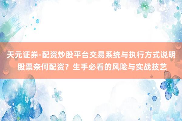 天元证券-配资炒股平台交易系统与执行方式说明 股票奈何配资？生手必看的风险与实战技艺