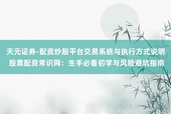 天元证券-配资炒股平台交易系统与执行方式说明 股票配资常识网：生手必看初学与风险避坑指南